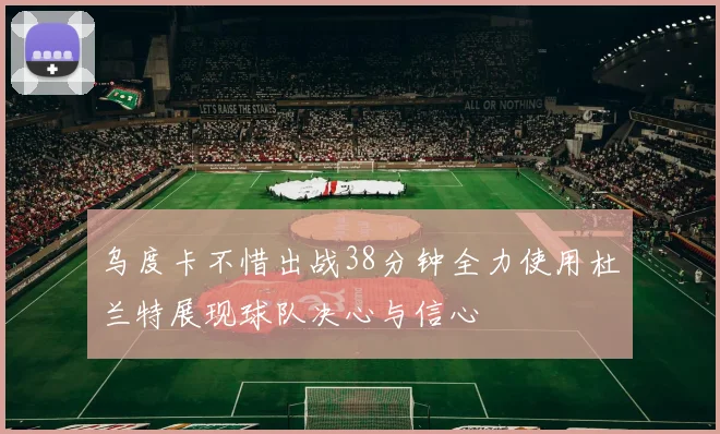 乌度卡不惜出战38分钟全力使用杜兰特展现球队决心与信心