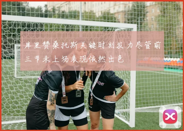 库里赞桑托斯关键时刻发力尽管前三节未上场表现依然出色