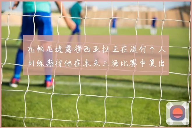 孔帕尼透露穆西亚拉正在进行个人训练期待他在未来三场比赛中复出