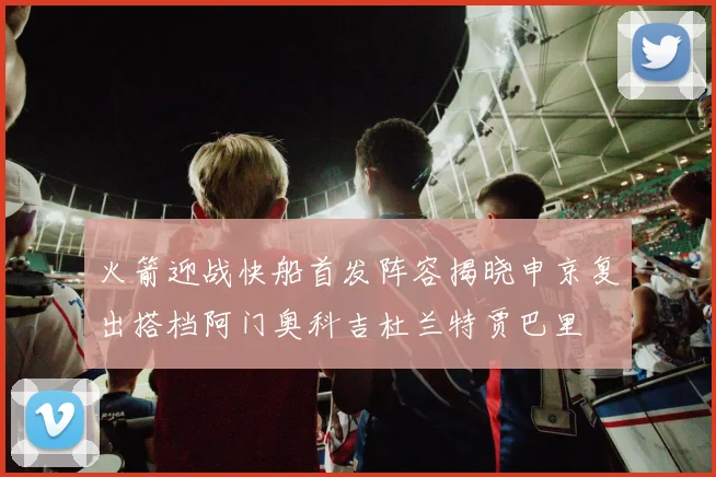 火箭迎战快船首发阵容揭晓申京复出搭档阿门奥科吉杜兰特贾巴里