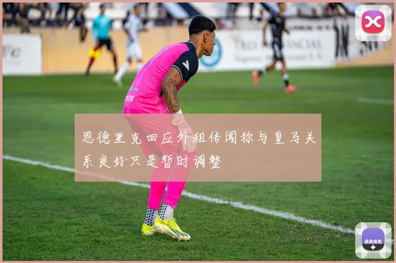 恩德里克回应外租传闻称与皇马关系良好只是暂时调整