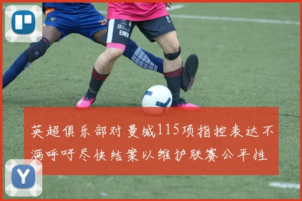 英超俱乐部对曼城115项指控表达不满呼吁尽快结案以维护联赛公平性