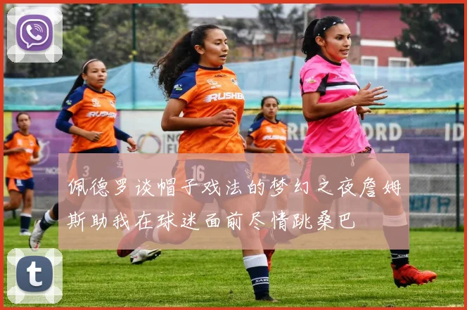 佩德罗谈帽子戏法的梦幻之夜詹姆斯助我在球迷面前尽情跳桑巴