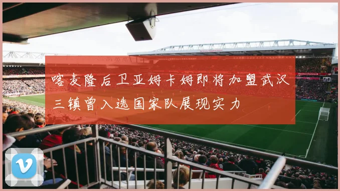 喀麦隆后卫亚姆卡姆即将加盟武汉三镇曾入选国家队展现实力