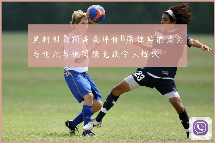 里科刘易斯高度评价B席称其能力无与伦比与他同场竞技令人惊叹