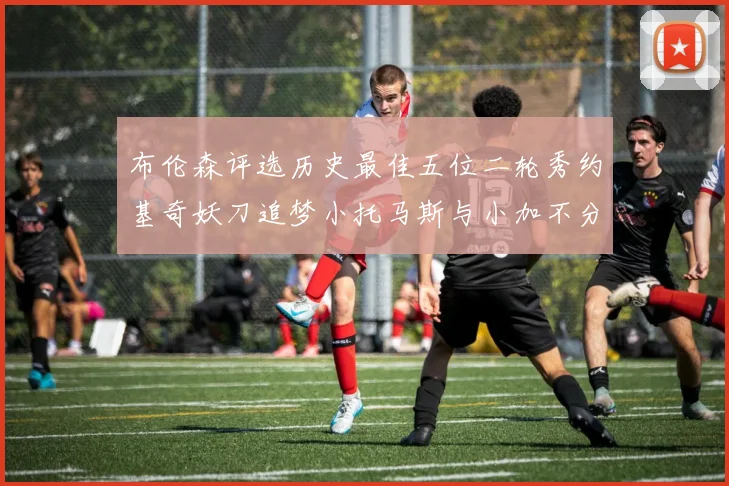 布伦森评选历史最佳五位二轮秀约基奇妖刀追梦小托马斯与小加不分先后