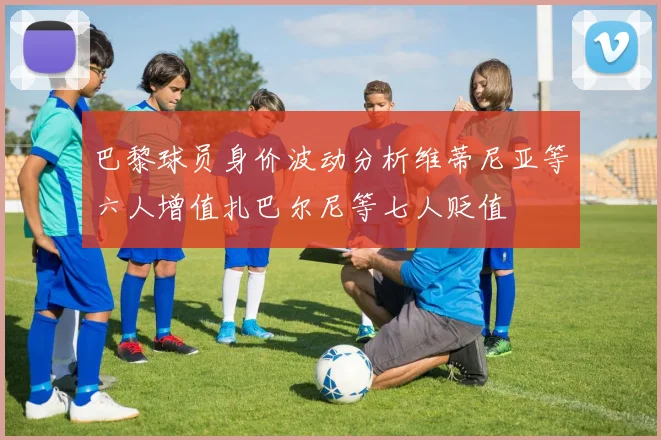巴黎球员身价波动分析维蒂尼亚等六人增值扎巴尔尼等七人贬值