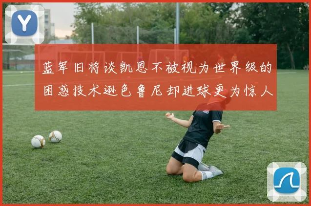 蓝军旧将谈凯恩不被视为世界级的困惑技术逊色鲁尼却进球更为惊人