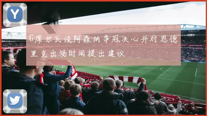G席尔瓦谈阿森纳争冠决心并对恩德里克出场时间提出建议