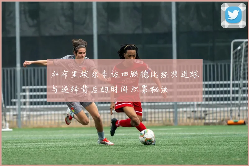 加布里埃尔专访回顾德比经典进球与逆转背后的时间积累秘诀