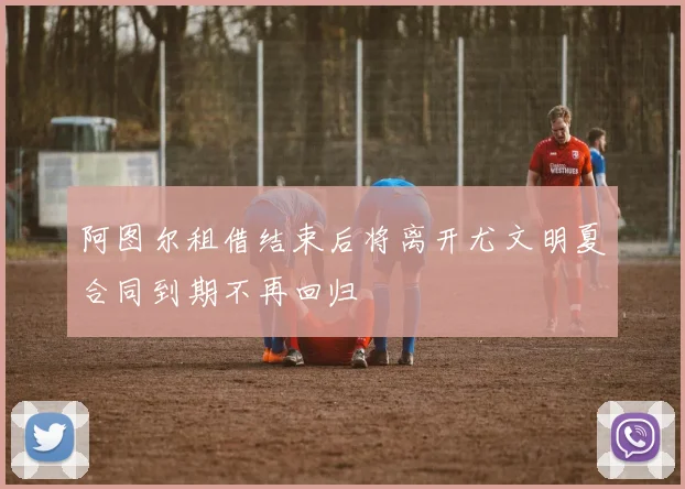 阿图尔租借结束后将离开尤文明夏合同到期不再回归