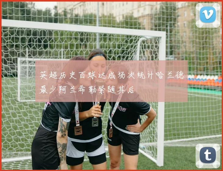 英超历史百球达成场次统计哈兰德最少阿兰希勒紧随其后