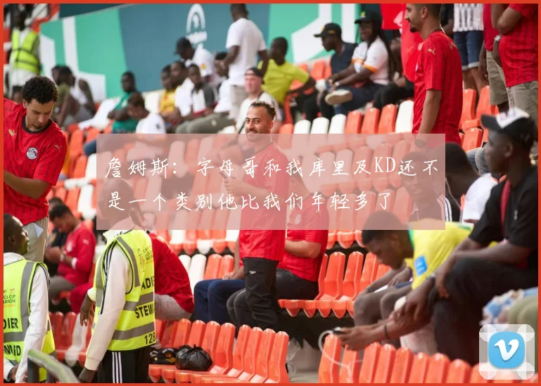 詹姆斯：字母哥和我库里及KD还不是一个类别他比我们年轻多了