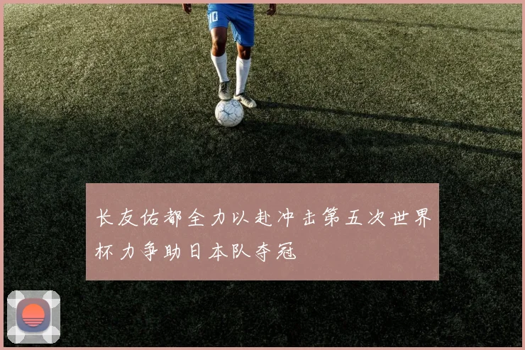 长友佑都全力以赴冲击第五次世界杯力争助日本队夺冠