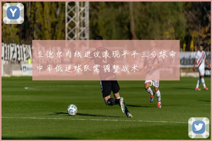 兰德尔内线进攻表现平平三分球命中率低迷球队需调整战术