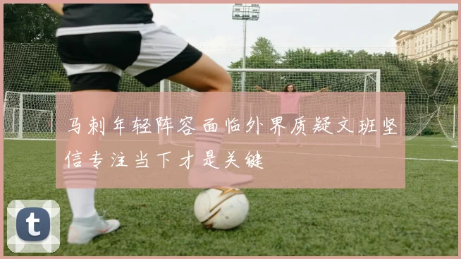 马刺年轻阵容面临外界质疑文班坚信专注当下才是关键