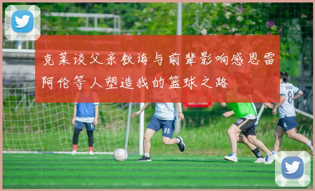 克莱谈父亲教诲与前辈影响感恩雷阿伦等人塑造我的篮球之路
