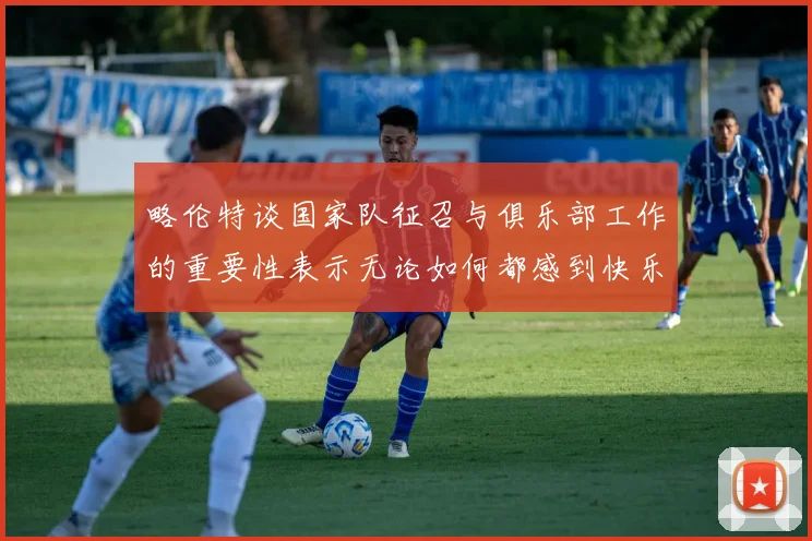 略伦特谈国家队征召与俱乐部工作的重要性表示无论如何都感到快乐
