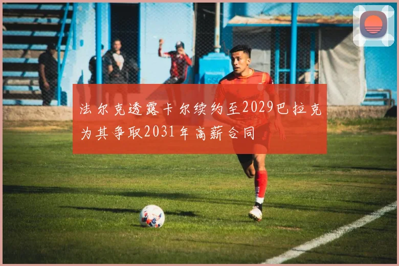 法尔克透露卡尔续约至2029巴拉克为其争取2031年高薪合同