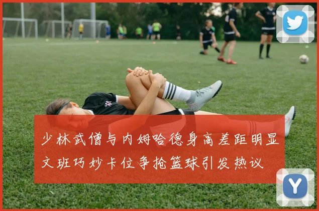 少林武僧与内姆哈德身高差距明显文班巧妙卡位争抢篮球引发热议