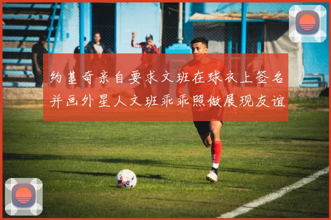 约基奇亲自要求文班在球衣上签名并画外星人文班乖乖照做展现友谊与幽默