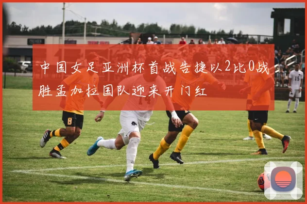 中国女足亚洲杯首战告捷以2比0战胜孟加拉国队迎来开门红