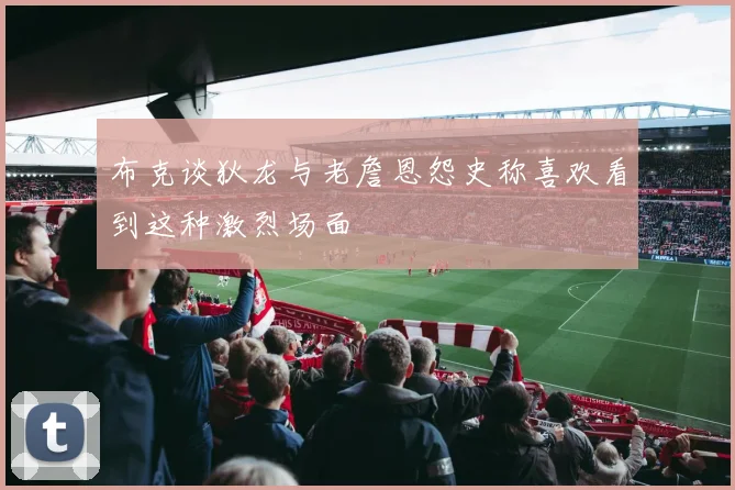 布克谈狄龙与老詹恩怨史称喜欢看到这种激烈场面