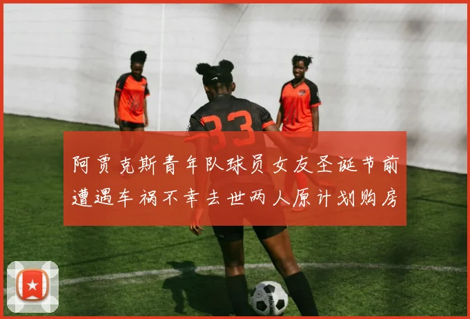 阿贾克斯青年队球员女友圣诞节前遭遇车祸不幸去世两人原计划购房梦想破灭