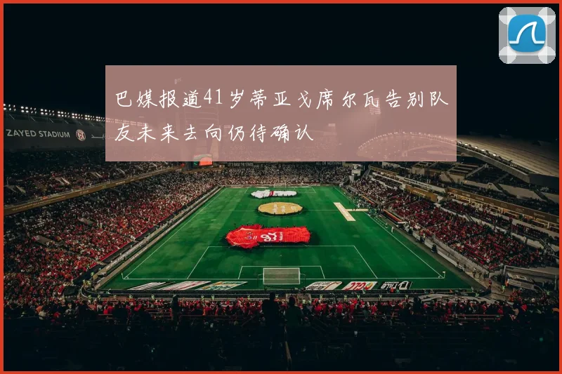 巴媒报道41岁蒂亚戈席尔瓦告别队友未来去向仍待确认