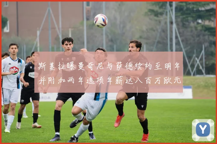 斯基拉曝曼奇尼与萨德续约至明年并附加两年选项年薪达八百万欧元
