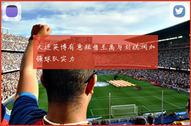 大连英博有意租借王禹与刘祝润加强球队实力