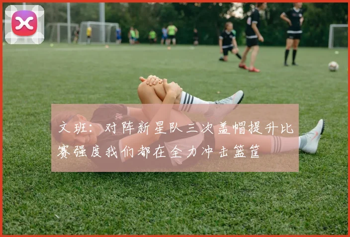 文班：对阵新星队三次盖帽提升比赛强度我们都在全力冲击篮筐