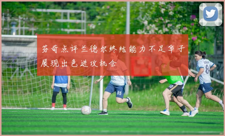 芬奇点评兰德尔终结能力不足华子展现出色进攻机会